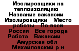 Изолировщики на теплоизоляцию › Название вакансии ­ Изолировщики › Место работы ­ По всей России - Все города Работа » Вакансии   . Амурская обл.,Михайловский р-н